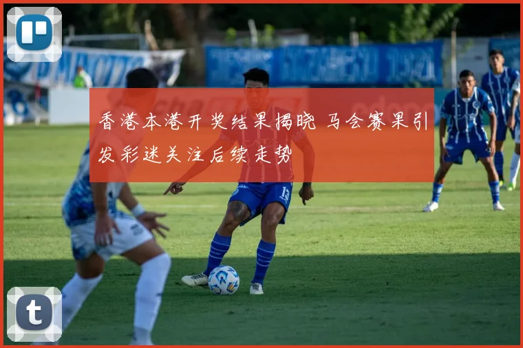 香港本港开奖结果揭晓 马会赛果引发彩迷关注后续走势