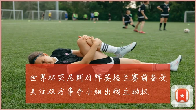 世界杯突尼斯对阵英格兰赛前备受关注双方争夺小组出线主动权