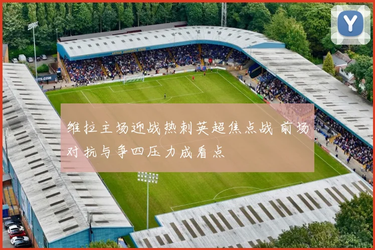 维拉主场迎战热刺英超焦点战 前场对抗与争四压力成看点